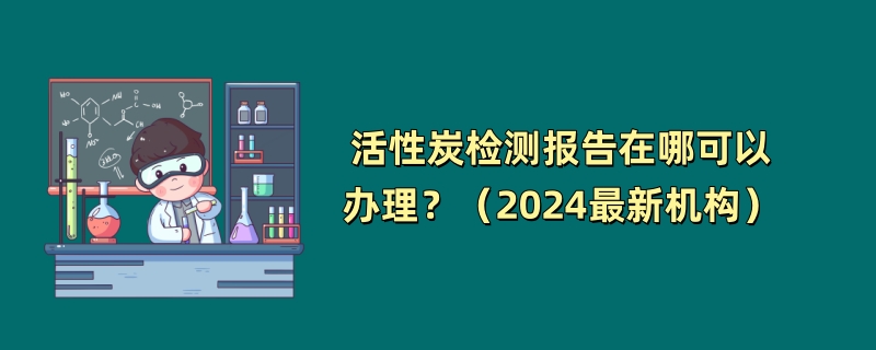 活性炭检测报告在哪可以办理？（2024最新机构）