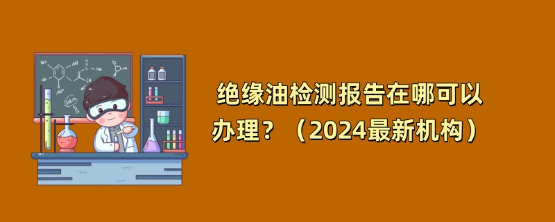 绝缘油检测报告在哪可以办理？（2024最新机构）