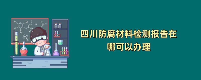 四川防腐材料检测报告在哪可以办理（第三方检测机构介绍）