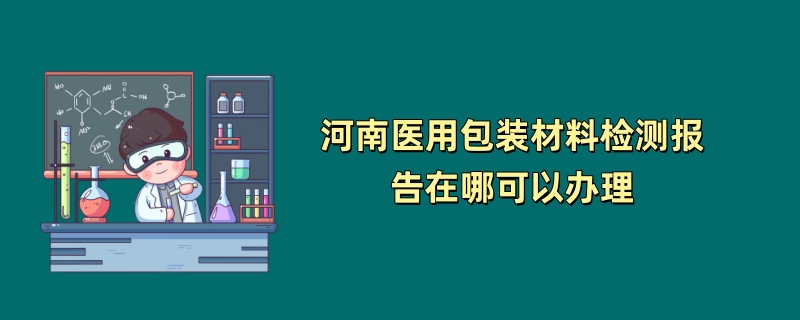 河南医用包装材料检测报告在哪可以办理（第三方检测机构介绍）