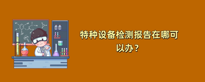 特种设备检测报告在哪可以办？（2024最新机构推荐）