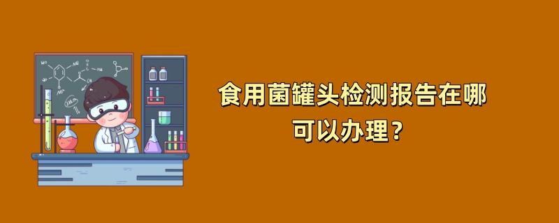 食用菌罐头检测报告在哪可以办理？（2024检测机构推荐）