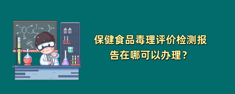 保健食品毒理评价检测报告在哪可以办理？（2024最新机构）