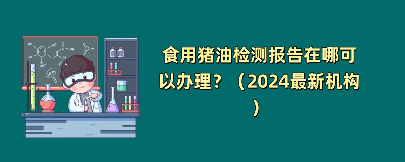 食用猪油检测报告在哪可以办理？（2024最新机构）