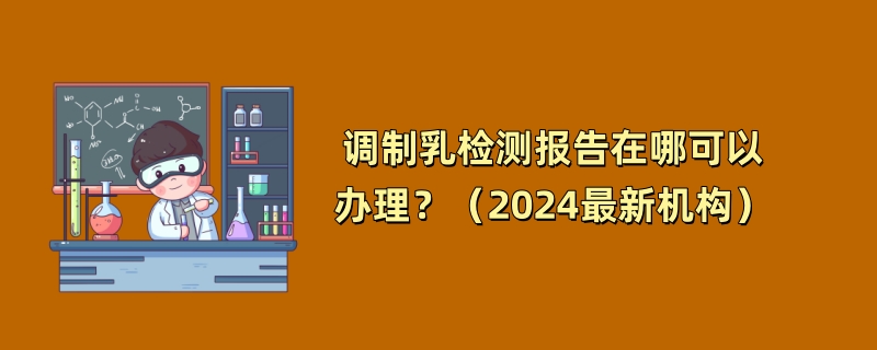 调制乳检测报告在哪可以办理？（2024最新机构）