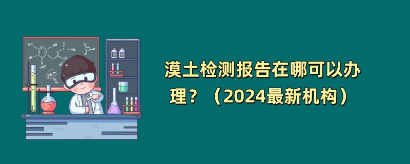 漠土检测报告在哪可以办理？（2024最新机构）