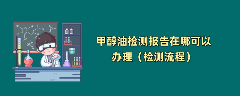 甲醇油检测报告在哪可以办理（检测流程）