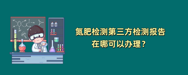 氮肥检测第三方检测报告在哪可以办理？