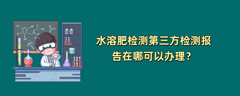 水溶肥检测第三方检测报告在哪可以办理？