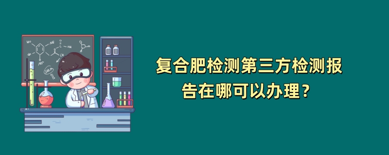 复合肥检测第三方检测报告在哪可以办理？