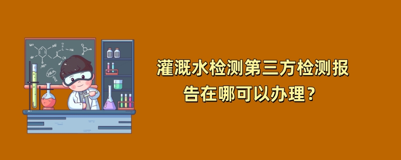 灌溉水检测第三方检测报告在哪可以办理？