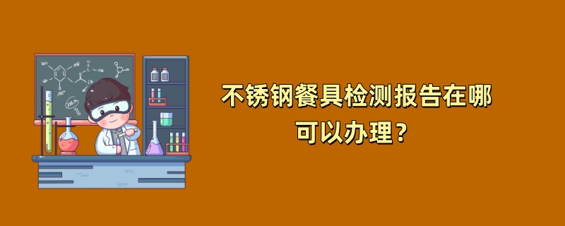 不锈钢餐具检测报告在哪可以办理？（2024最新机构）