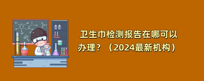 卫生巾检测报告在哪可以办理？（2024最新机构）