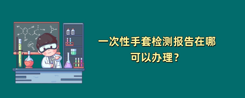 一次性手套检测报告在哪可以办理？（2024最新机构）