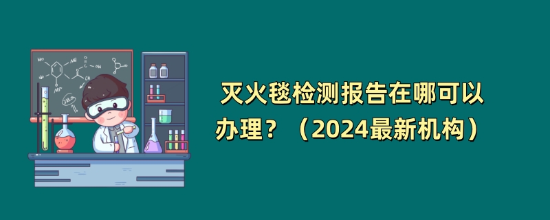 灭火毯检测报告在哪可以办理？（2024最新机构）