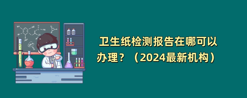 卫生纸检测报告在哪可以办理？（2024最新机构）