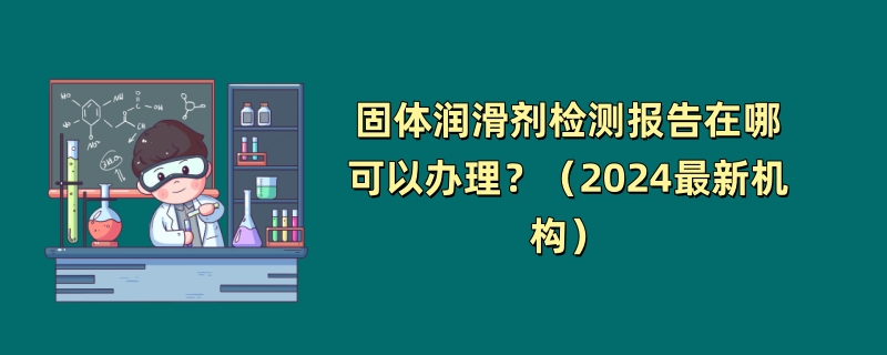 固体润滑剂检测报告在哪可以办理？（2024最新机构）