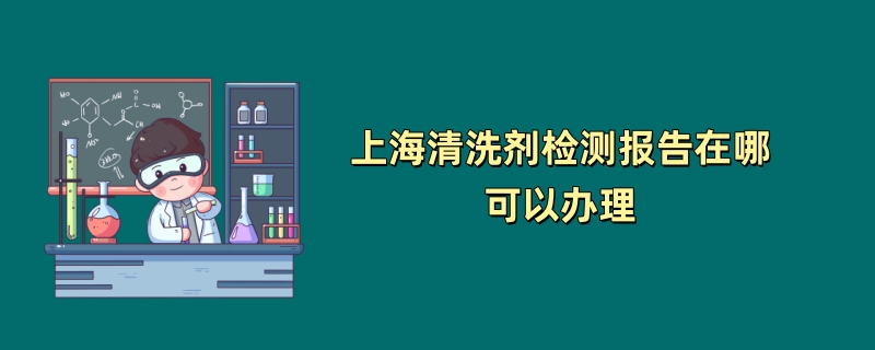 上海清洗剂检测报告在哪可以办理（第三方检测机构介绍）