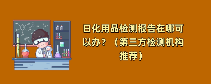 日化用品检测报告在哪可以办？（第三方检测机构推荐）