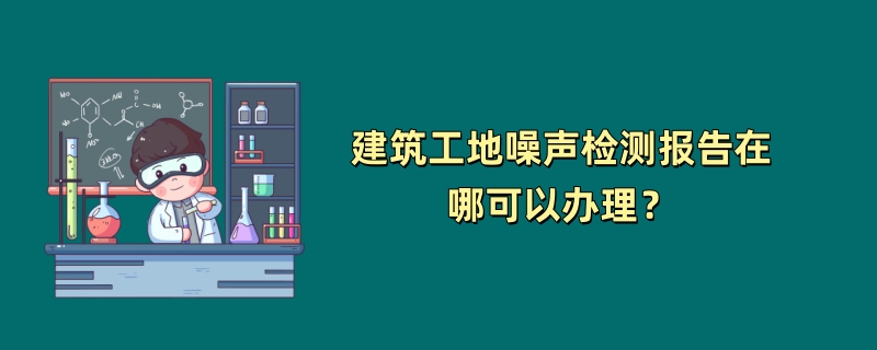 建筑工地噪声检测报告在哪可以办理？（第三方检测机构介绍）