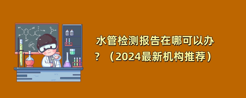 水管检测报告在哪可以办？（2024最新机构推荐）