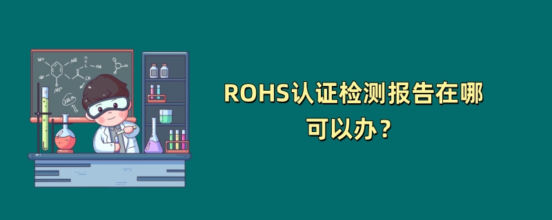 ROHS认证检测报告在哪可以办？（2024最新机构推荐）