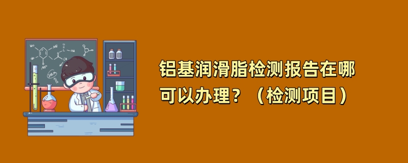 铝基润滑脂检测报告在哪可以办理？（检测项目）