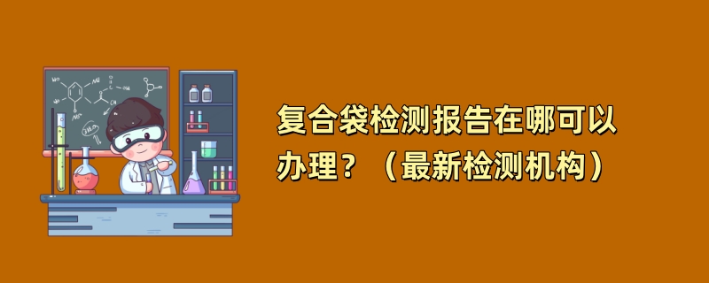 复合袋检测报告在哪可以办理？（最新检测机构）