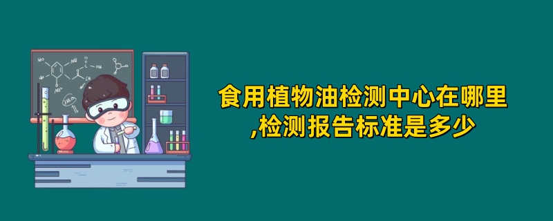 食用植物油检测中心在哪里,检测报告标准是多少