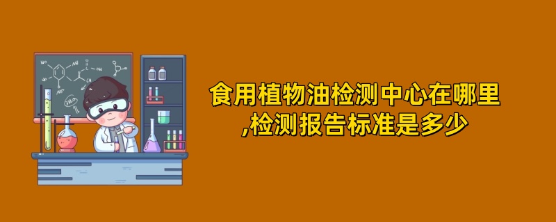 食用植物油检测中心在哪里,检测报告标准是多少