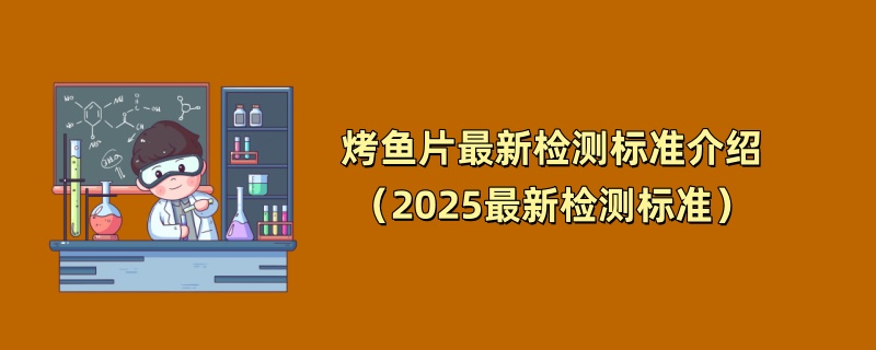 烤鱼片最新检测标准介绍（2025最新检测标准）